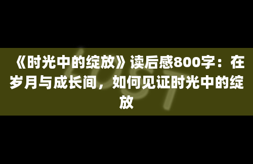 《时光中的绽放》<a href=https://www.baixuetang.com target=_blank class=infotextkey>读后感</a>800字：在<a href=https://www.baixuetang.com/tag/suiyue.html target=_blank class=infotextkey>岁月</a>与成长间，如何见证时光中的绽放