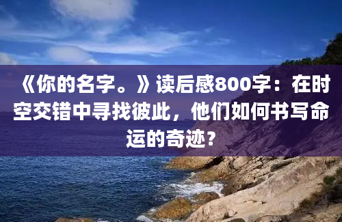 《你的名字。》读后感800字：在时空交错中寻找彼此，他们如何书写命运的奇迹？