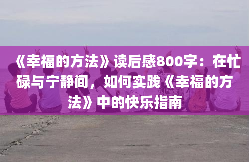 《幸福的方法》读后感800字：在忙碌与宁静间，如何实践《幸福的方法》中的快乐指南