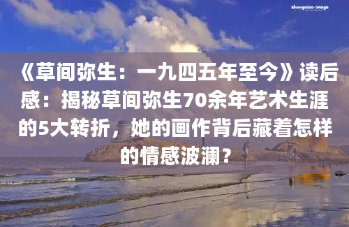 《草间弥生：一九四五年至今》读后感：揭秘草间弥生70余年艺术生涯的5大转折，她的画作背后藏着怎样的情感波澜？