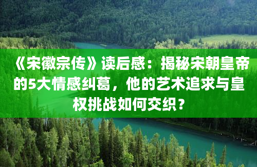 《宋徽宗传》读后感：揭秘宋朝皇帝的5大情感纠葛，他的艺术追求与皇权挑战如何交织？