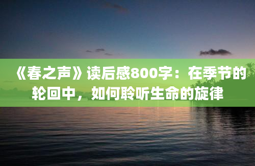 《春之声》<a href=https://www.baixuetang.com target=_blank class=infotextkey>读后感</a>800字：在季节的轮回中，如何聆听生命的旋律