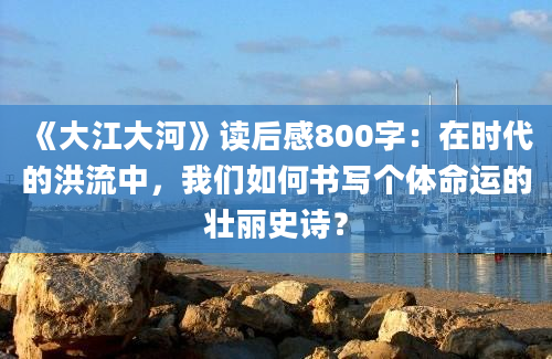 《大江大河》读后感800字：在时代的洪流中，我们如何书写个体命运的壮丽史诗？