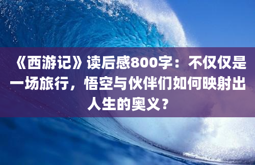 《西游记》读后感800字：不仅仅是一场旅行，悟空与伙伴们如何映射出人生的奥义？