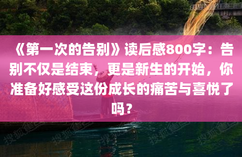 《第一次的告别》读后感800字：告别不仅是结束，更是新生的开始，你准备好感受这份成长的痛苦与喜悦了吗？