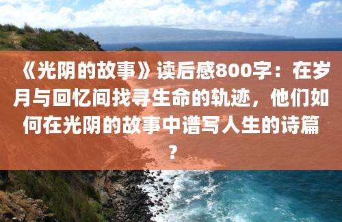 《光阴的故事》读后感800字：在岁月与回忆间找寻生命的轨迹，他们如何在光阴的故事中谱写人生的诗篇？