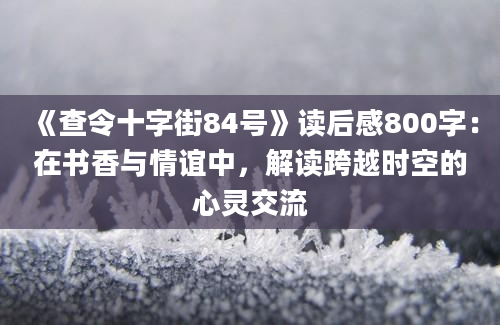 《查令十字街84号》读后感800字：在书香与情谊中，解读跨越时空的心灵交流