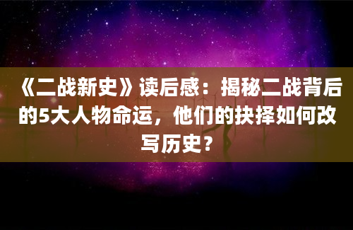 《二战新史》读后感：揭秘二战背后的5大人物命运，他们的抉择如何改写历史？