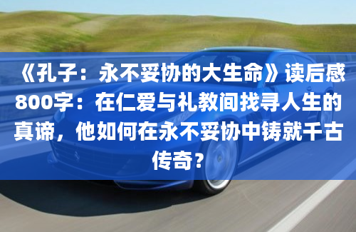 《孔子：永不妥协的大生命》读后感800字：在仁爱与礼教间找寻人生的真谛，他如何在永不妥协中铸就千古传奇？