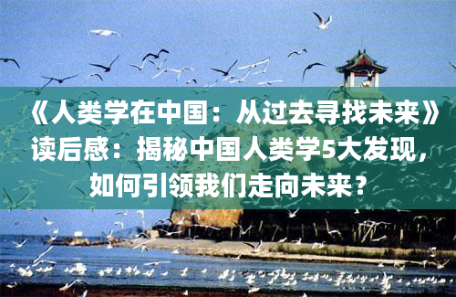 《人类学在中国：从过去寻找未来》读后感：揭秘中国人类学5大发现，如何引领我们走向未来？