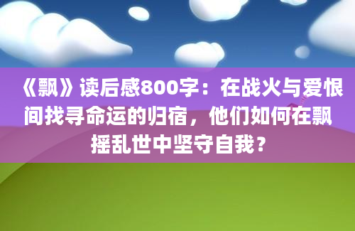 《飘》读后感800字：在战火与爱恨间找寻命运的归宿，他们如何在飘摇乱世中坚守自我？