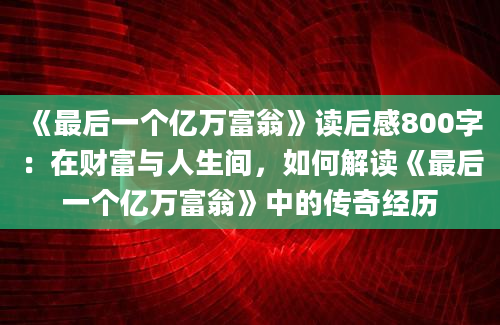 《最后一个亿万富翁》读后感800字：在财富与人生间，如何解读《最后一个亿万富翁》中的传奇经历