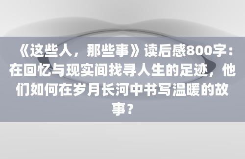 《这些人，那些事》读后感800字：在回忆与现实间找寻人生的足迹，他们如何在岁月长河中书写温暖的故事？