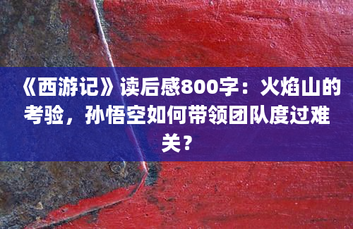 《西游记》读后感800字：火焰山的考验，孙悟空如何带领团队度过难关？