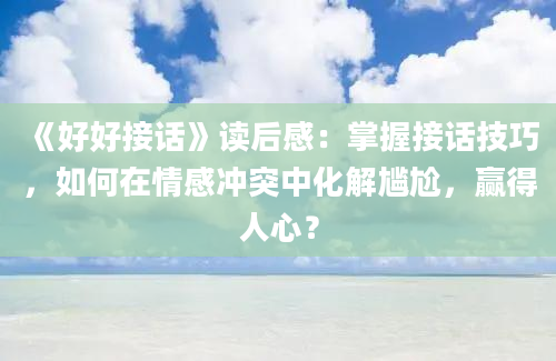 《好好接话》读后感：掌握接话技巧，如何在情感冲突中化解尴尬，赢得人心？