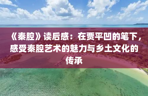 《秦腔》读后感：在贾平凹的笔下，感受秦腔艺术的魅力与乡土文化的传承