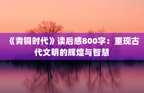 《青铜时代》读后感800字：重现古代文明的辉煌与智慧