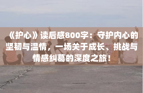 《护心》读后感800字：守护内心的坚韧与温情，一场关于成长、挑战与情感纠葛的深度之旅！