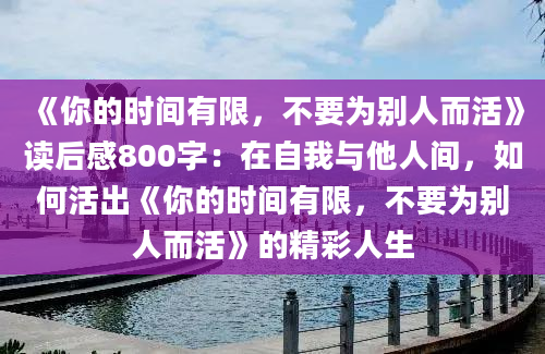 《你的时间有限，不要为别人而活》读后感800字：在自我与他人间，如何活出《你的时间有限，不要为别人而活》的精彩人生