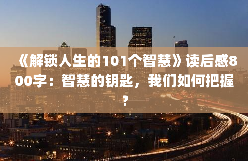 《解锁人生的101个智慧》读后感800字：智慧的钥匙，我们如何把握？