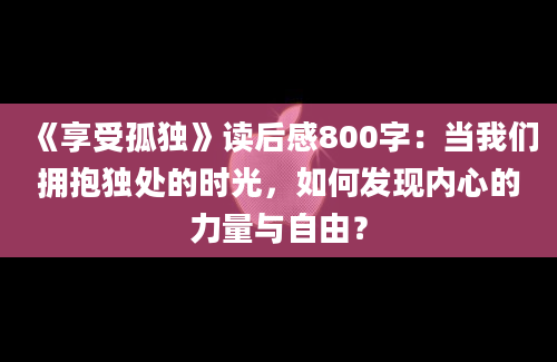 《享受孤独》读后感800字：当我们拥抱独处的时光，如何发现内心的力量与自由？