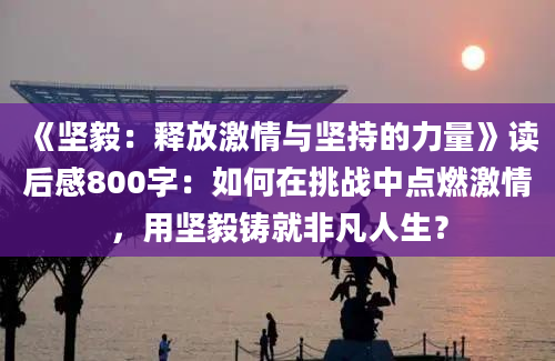 《坚毅：释放激情与坚持的力量》读后感800字：如何在挑战中点燃激情，用坚毅铸就非凡人生？