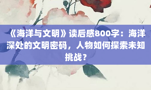 《海洋与文明》读后感800字：海洋深处的文明密码，人物如何探索未知挑战？