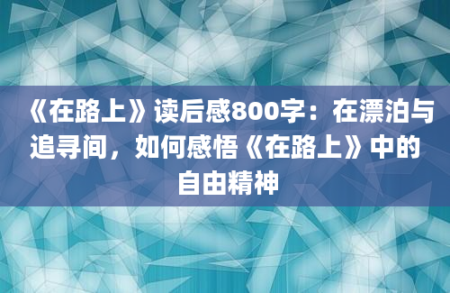 《在路上》读后感800字：在漂泊与追寻间，如何感悟《在路上》中的自由精神