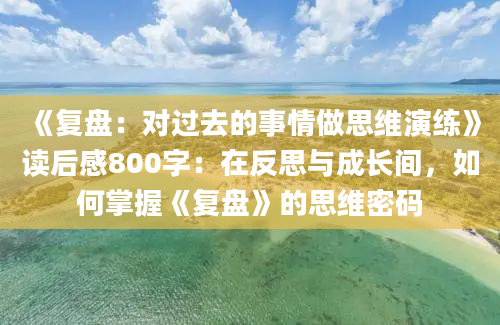 《复盘：对过去的事情做思维演练》读后感800字：在反思与成长间，如何掌握《复盘》的思维密码