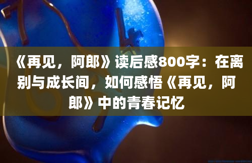 《再见，阿郎》读后感800字：在离别与成长间，如何感悟《再见，阿郎》中的青春记忆