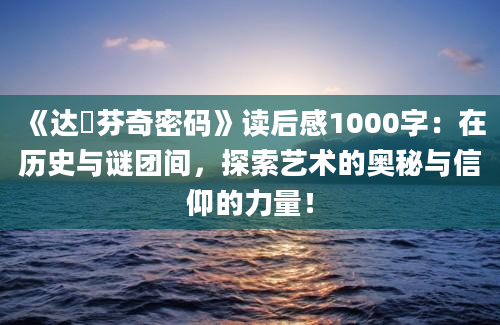 《达・芬奇密码》读后感1000字：在历史与谜团间，探索艺术的奥秘与信仰的力量！