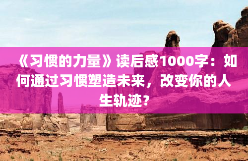 《习惯的力量》读后感1000字：如何通过习惯塑造未来，改变你的人生轨迹？