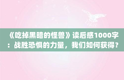 《吃掉黑暗的怪兽》读后感1000字：战胜恐惧的力量，我们如何获得？