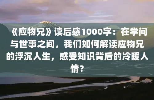 《应物兄》读后感1000字：在学问与世事之间，我们如何解读应物兄的浮沉人生，感受知识背后的冷暖人情？