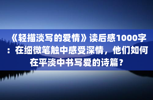 《轻描淡写的爱情》读后感1000字：在细微笔触中感受深情，他们如何在平淡中书写爱的诗篇？