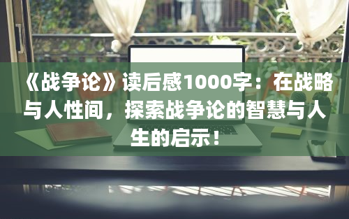 《战争论》读后感1000字：在战略与人性间，探索战争论的智慧与人生的启示！