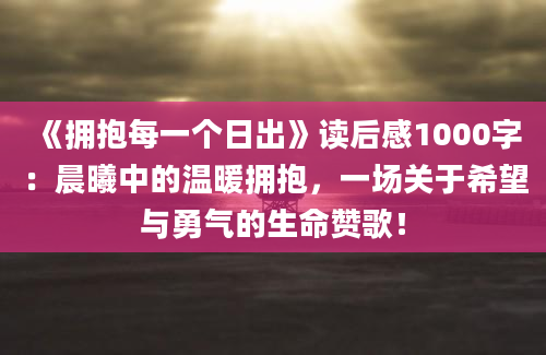 《拥抱每一个日出》读后感1000字：晨曦中的温暖拥抱，一场关于希望与勇气的生命赞歌！