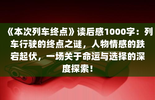 《本次列车终点》读后感1000字：列车行驶的终点之谜，人物情感的跌宕起伏，一场关于命运与选择的深度探索！