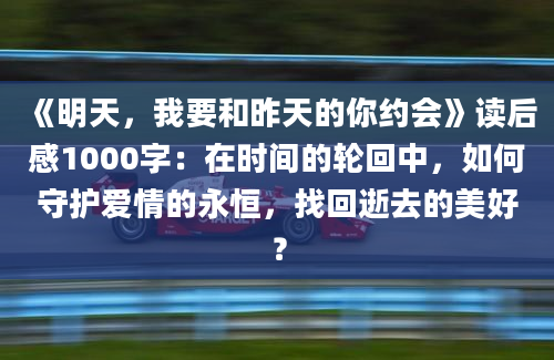 《明天，我要和昨天的你约会》读后感1000字：在时间的轮回中，如何守护爱情的永恒，找回逝去的美好？