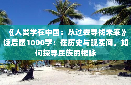 《人类学在中国：从过去寻找未来》读后感1000字：在历史与现实间，如何探寻民族的根脉