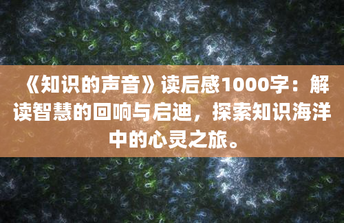 《知识的声音》<a href=https://www.baixuetang.com target=_blank class=infotextkey>读后感</a>1000字：解读<a href=https://www.baixuetang.com/tag/zhihui.html target=_blank class=infotextkey>智慧</a>的回响与启迪，探索知识海洋中的心灵之旅。