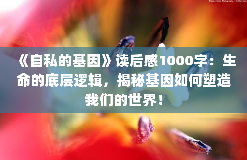 《自私的基因》读后感1000字：生命的底层逻辑，揭秘基因如何塑造我们的世界！