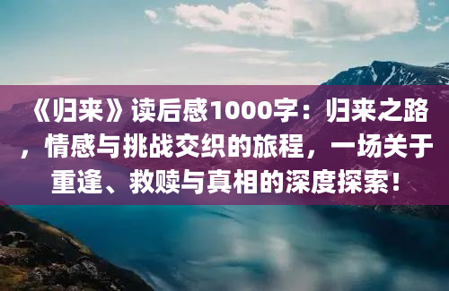 《归来》读后感1000字：归来之路，情感与挑战交织的旅程，一场关于重逢、救赎与真相的深度探索！