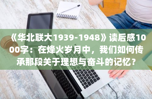 《华北联大1939-1948》读后感1000字：在烽火岁月中，我们如何传承那段关于理想与奋斗的记忆？