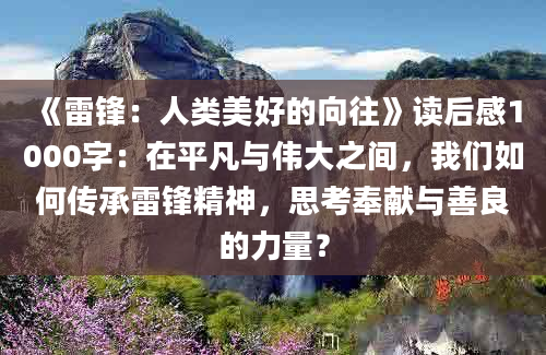 《雷锋：人类美好的向往》读后感1000字：在平凡与伟大之间，我们如何传承雷锋精神，思考奉献与善良的力量？