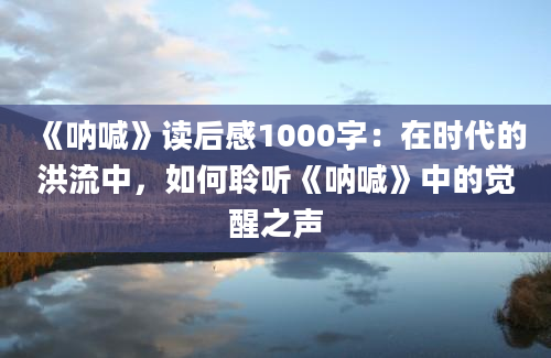 《呐喊》读后感1000字：在时代的洪流中，如何聆听《呐喊》中的觉醒之声