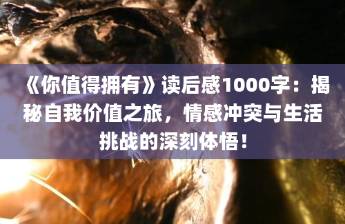 《你值得拥有》读后感1000字：揭秘自我价值之旅，情感冲突与生活挑战的深刻体悟！