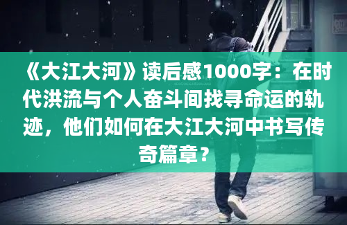 《大江大河》读后感1000字：在时代洪流与个人奋斗间找寻命运的轨迹，他们如何在大江大河中书写传奇篇章？