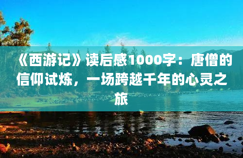 《西游记》读后感1000字：唐僧的信仰试炼，一场跨越千年的心灵之旅