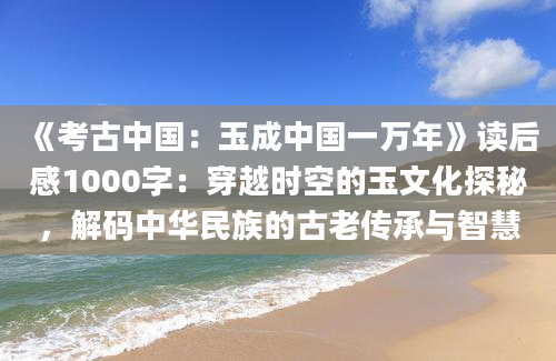 《考古中国：玉成中国一万年》读后感1000字：穿越时空的玉文化探秘，解码中华民族的古老传承与智慧